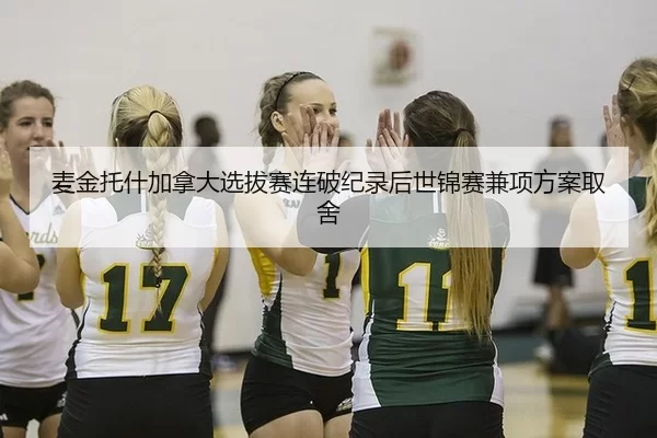 麦金托什加拿大选拔赛连破纪录后世锦赛兼项方案取舍