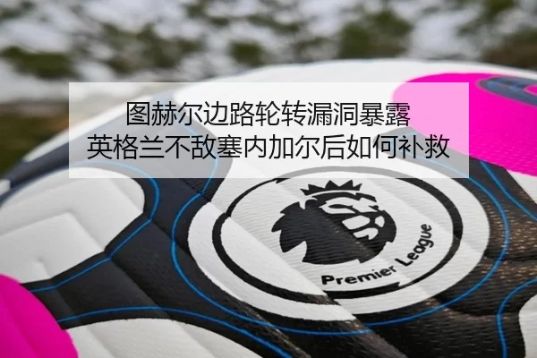 图赫尔边路轮转漏洞暴露 英格兰不敌塞内加尔后如何补救